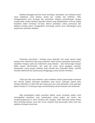 Disleksia dianggap hasil dari cacat neurologis / perbedaan, dan meskipun bukan 
cacat intelektual, cacat bahasa, antara lain. Castles dan Coltheart, 1993, 
menggambarkan jenis fonologis dan permukaan disleksia perkembangan dengan 
analogi klasik subtipe disleksia diperoleh (Alexia) yang diklasifikasikan menurut tingkat 
kesalahan dalam membaca non-kata. Namun perbedaan antara permukaan dan 
disleksia fonologi belum menggantikan terminologi empiris lama dibandingkan jenis 
dysphonetic dyseidetic disleksia. 
Perbezaan permukaan / fonologi hanya deskriptif, dan tanpa asumsi setiap 
etiologi untuk mekanisme otak yang mendasari, dalam kontras perbedaan dysphonetic / 
dyseidetic mengacu pada dua mekanisme yang berbeda: - satu berhubungan dengan 
defisit speech discrimination, dan yang lain untuk visual gangguan persepsi. 
Kebanyakan orang dengan disleksia yang memiliki jenis Dysiedetic Boder, memiliki 
kesulitan attentional dan spasial yang mengganggu proses akuisisi membaca. 
Tidak ada ubat untuk disleksia, namun disleksia individu dapat belajar membaca 
dan menulis dengan bimbingan pendidikan yang sesuai. Golongan seperti perlu 
sentiasa dibimbing. Ia lebih baik jika mempunyai guru yang dikhaskan untuk golongan 
seperti mereka ini. Ini bertujuan agar membimbingnya secara berkesan dan berterusan. 
Bagi pembelajaran sistem penulisan alfabet, tujuan mendasar adalah untuk 
meningkatkan kesedaran anak membezakan antara grafem dan fonem, dan 
menghubungkannya ini untuk membaca dan mengeja. Telah ditemukan bahwa latihan 
fokus terhadap bahasa visual dan isu-isu ortografi hasil keuntungan tahan lama dari 
pelatihan fonologis hanya lisan. 
 