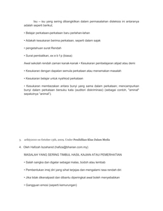 Isu – isu yang sering dibangkitkan dalam permasalahan disleksia ini antaranya 
adalah seperti berikut; 
• Belajar perkataan-perkataan baru perlahan-lahan 
• Adakah kesukaran berima perkataan, seperti dalam sajak 
• pengetahuan surat Rendah 
• Surat pembalikan, ex e b f p (biasa) 
Awal sekolah rendah zaman kanak-kanak • Kesukaran pembelajaran abjad atau demi 
• Kesukaran dengan dapatan semula perkataan atau menamakan masalah 
• Kesukaran belajar untuk nyahkod perkataan 
• Kesukaran membezakan antara bunyi yang sama dalam perkataan; mencampurkan 
bunyi dalam perkataan bersuku kata (auditori diskriminasi) (sebagai contoh, "aminal" 
sepatutnya “animal”). 
3. aribiy2010 on October 13th, 2009. Under Pendidikan Khas Dalam Media 
4. Oleh Hafizah Iszahanid (hafiza@bharian.com.my) 
MASALAH YANG SERING TIMBUL HASIL KAJIAN ATAU PEMERHATIAN 
• Salah sangka dan digelar sebagai malas, bodoh atau lembab 
• Pembentukan imej diri yang sihat terjejas dan mengalami rasa rendah diri 
• Jika tidak dikenalpasti dan dibantu diperingkat awal boleh menyebabkan 
• Gangguan emosi (seperti kemurungan) 
 