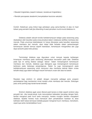 • Masalah tingkahlaku (seperti melawan, kecelaruan tingkahlaku) 
• Rendah pencapaian akademik (menyebabkan keciciran sekolah) 
Contoh: Kekeliruan yang timbul bagi perkataan yang sama.Gambar di atas ini hasil 
tulisan yang semakin baik jika dibanding di awal penulisan murid-murod disleksia ini. 
Disleksia adalah sebuah kondisi ketidakmampuan belajar pada seseorang yang 
disebabkan oleh kesulitan pada orang tersebut dalam melakukan aktifitas membaca dan 
menulis. Pada umumnya keterbatasan ini hanya ditunjukan pada kesulitan seseorang 
dalam membaca dan menulis, akan tetapi tidak terbatas dalam perkembangan 
kemampuan standar lainnya seperti keerdasan, kemampuan menganalisa dan juga 
daya sensorik pada indra perasa. 
Terminologi disleksia juga digunakan untuk merujuk kepada kehilangan 
kmampuan membaca pada seseorang dikarenakan kerusakan pada otak. Disleksia 
pada tipe ini sering disebut sebagai “alexia”. Salain mempengaruhi kemampuan 
membaca dan menulis, disleksia juga ditengarai juga mempengaruhi kemampuan 
berbicara pada beberapa pengindapnya. Selain itu juga mempengaruhi pada 
ketidakmampuan seseorang untuk menyusun atau membaca kalimat dalam urutas 
terbalik tetapi juga dalam berbagai macam termasuk urutan dari atas ke bawah. 
Rawatan bagi sindrom ini adalah dengan menyertai pelbagai jenis program 
pembelajaran bagi membentuk minat mereka untuk membaca dan menulis. Sokongan 
padu amat penting bagi kanak-kanak terbabit. 
Sindrom disleksia agak sukar dikenal pasti kerana ia tidak seperti sindrom atau 
penyakit lain. Jika kanak-kanak mula menunjukkan kelewatan bercakap dengan fasih, 
lambat mengenal pasti huruf serta menyanyi, mereka mungkin berisiko mengalami 
disleksia. Apabila mereka mula memasuki alam persekolahan keadaan itu akan 
kelihatan lebih ketara termasuk ketidakupayaan mengenal huruf, membaca, memahami, 
cepat lupa serta menterbalikkan huruf. 
 