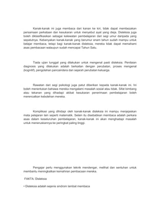 Kanak-kanak ini juga membaca dari kanan ke kiri, tidak dapat membezakan 
persamaan perkataan dan kesukaran untuk menyebut ayat yang dieja. Disleksia juga 
boleh diklasifikasikan sebagai kelewatan pembelajaran dari segi umur daripada yang 
sepatutnya. Kebanyakan kanak-kanak yang berumur enam tahun sudah mampu untuk 
belajar membaca, tetapi bagi kanak-kanak disleksia, mereka tidak dapat memahami 
asas pembacaan walaupun sudah mencapai Tahun Satu. 
Tiada ujian tunggal yang dilakukan untuk mengenal pasti disleksia. Penilaian 
diagnosis yang dilakukan adalah berkaitan dengan perubatan, proses mengenal 
(kognitif), pengolahan pancaindera dan sejarah perubatan keluarga. 
Rawatan dari segi psikologi juga patut diberikan kepada kanak-kanak ini. Ini 
boleh menentukan bahawa mereka mengalami masalah sosial atau tidak. Sifat bimbang 
atau tekanan yang dihadapi akibat kesukaran penerimaan pembelajaran boleh 
merencatkan kebolehan mereka. 
Komplikasi yang dihidapi oleh kanak-kanak disleksia ini mampu menjejaskan 
mata pelajaran lain seperti matematik. Selain itu disebabkan membaca adalah perkara 
asas dalam keseluruhan pembelajaran, kanak-kanak ini akan menghadapi masalah 
untuk meneruskannya ke peringkat paling tinggi. 
Pengajar perlu menggunakan teknik mendengar, melihat dan sentuhan untuk 
membantu meningkatkan kemahiran pembacaan mereka. 
FAKTA: Disleksia 
• Disleksia adalah sejenis sindrom lambat membaca 
 