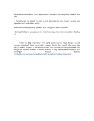 Kanak-kanak berusia lima tahun boleh dikenal pasti sama ada menghidap disleksia atau 
tidak. 
• Kanak-kanak ini adalah normal seperti kanak-kanak lain, malah mereka juga 
dikatakan lebih bijak dalam berfikir. 
• Masalah utama penghidap disleksia ialah ketinggalan dalam pelajaran. 
• Cara pembelajaran yang sesuai dan menarik mampu merawat permasalahan disleksia 
ini 
Selain itu bagi masyrakay cina, yang sememangnya kaya dengan kaedah 
rawatan tradisional, turut menemukan rawatan herba dan kaedah akunputur bagi 
mengurangkan simptom ini serta memperbaiki daya tumpuan minda bagi mereka yang 
mengalami masalah disleksia ini.Sila rujuk laman ini bagi mendapatkan bimbingan atau 
menangani masalah disleksia 
ini;http://thetole.org/MalayHerbalMedicine/DyslexiaBrainTreatmentCure.html 
 