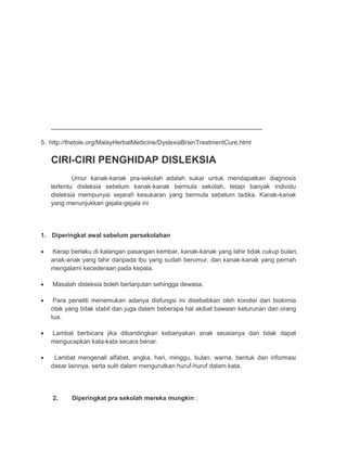 ___________________________________________________________________ 
5. http://thetole.org/MalayHerbalMedicine/DyslexiaBrainTreatmentCure.html 
CIRI-CIRI PENGHIDAP DISLEKSIA 
Umur kanak-kanak pra-sekolah adalah sukar untuk mendapatkan diagnosis 
tertentu disleksia sebelum kanak-kanak bermula sekolah, tetapi banyak individu 
disleksia mempunyai sejarah kesukaran yang bermula sebelum tadika. Kanak-kanak 
yang menunjukkan gejala-gejala ini 
1. Diperingkat awal sebelum persekolahan 
 Kerap berlaku di kalangan pasangan kembar, kanak-kanak yang lahir tidak cukup bulan, 
anak-anak yang lahir daripada ibu yang sudah berumur, dan kanak-kanak yang pernah 
mengalami kecederaan pada kepala. 
 Masalah disleksia boleh berlanjutan sehingga dewasa. 
 Para peneliti menemukan adanya disfungsi ini disebabkan oleh kondisi dari biokimia 
otak yang tidak stabil dan juga dalam beberapa hal akibat bawaan keturunan dari orang 
tua. 
 Lambat berbicara jika dibandingkan kebanyakan anak seusianya dan tidak dapat 
mengucapkan kata-kata secara benar. 
 Lambat mengenali alfabet, angka, hari, minggu, bulan, warna, bentuk dan informasi 
dasar lainnya, serta sulit dalam mengurutkan huruf-huruf dalam kata. 
2. Diperingkat pra sekolah mereka mungkin : 
 