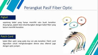 Pigtail
sepotong kabel yang hanya memiliki satu buah konektor
diujungnya, pigtail akan disambungkan dengan kabel fiber yang
belum memiliki konektor.
Perangkat Pasif Fiber Optic
kabel fiber optic yang pada dua sisi ada konektor. Patch cord
digunakan untuk menghubungkan device atau dikenal juga
dengan optic jumper.
Patch Cord
SC
LC
FC
FC SC
FC
SC
ST
ST
ST
FC
LC
LC
LC
LC
FC
SC
 