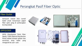 Fiber Outlet
Semacam rowset atau rumah
kabel untuk menyimpan pigtail
fiber optic yang di sambungkan
ke drop kabel.
DPFO (Distribution Point Fiber
Optik) / ODP (Optical Distribution
Point) adalah tempat splitter dan
terminasi drop kabel yang
mengarah ke user- user.
DPFO/ODP
Perangkat Pasif Fiber Optic
 