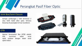 Joint Box/Joint Closure
tempat sambungan / titik terminasi 2
atau lebih kabel fiber optic. Dimana
biasanya di pasangkan di luar (outdoor).
Optical Termination Box (OTB) adalah
titik terminasi kabel serat
optik outdoor dengan kabel serat
optik indoor.
OTB
Perangkat Pasif Fiber Optic
 