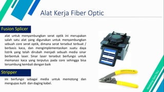 Fusion Splicer
alat untuk menyambungkan serat optik ini merupakan
salah satu alat yang digunakan untuk menyambungkan
sebuah core serat optik, dimana serat tersebut terbuat /
berbasis kaca, dan mengimplementasikan suatu daya
listrik yang telah dirubah menjadi sebuah media sinar
berbentuk laser. Sinar laser tersebut berfungsi untuk
memanasi kaca yang terputus pada core sehingga bisa
tersambung kembali dengan baik
Alat Kerja Fiber Optic
ini berfungsi sebagai media untuk memotong dan
mengupas kulit dan daging kabel.
Stripper
 