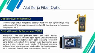 Optical Domain Reflectometer/OTDR
merupakan salah satu peralatan utama baik untuk instalasi
maupun pemeliharaan link serat optik dipakai untuk mendapatkan
gambaran visual dari redaman serat optik sepanjang sebuah link
yang diplot pada sebuah layar dengan jarak digambarkan pada
sumbu X dan redaman pada sumbu Y. Informasi mengenai
redaman serat, loss sambungan, loss konektor dan lokasi gangguan
serta loss antara dua titik dapat ditentukan dari display ini.
Alat Kerja Fiber Optic
Memiliki fungsi untuk mengetahui seberapa kuat daya dari signal cahaya yang
sudah masuk, OPM ini juga mempunyai interface FC yang langsung berhubungan
dengan pathcore FC.
Optical Power Meter/OPM
 