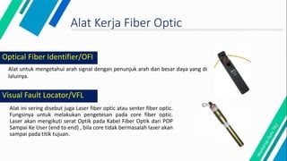 Visual Fault Locator/VFL
Alat ini sering disebut juga Laser fiber optic atau senter fiber optic.
Fungsinya untuk melakukan pengetesan pada core fiber optic.
Laser akan mengikuti serat Optik pada Kabel Fiber Optik dari POP
Sampai Ke User (end to end) , bila core tidak bermasalah laser akan
sampai pada titik tujuan.
Alat Kerja Fiber Optic
Alat untuk mengetahui arah signal dengan penunjuk arah dan besar daya yang di
laluinya.
Optical Fiber Identifier/OFI
 