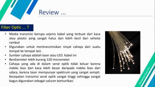 Review ...
Fiber Optic ... ?
• Media transmisi berupa sejenis kabel yang terbuat dari kaca
atau plastic yang sangat halus dan lebih kecil dari sehelai
rambut
• Digunakan untuk mentransmisikan sinyal cahaya dari suatu
tempat ke tempat lain.
• Sumber cahaya adalah laser atau LED. Kabel ini
• Berdiameter lebih kurang 120 micrometer
• Cahaya yang ada di dalam serat optik tidak keluar karena
indeks bias dari kaca lebih besar daripada indeks bias dari
udara, karena laser mempunyai spektrum yang sangat sempit.
Kecepatan transmisi serat optik sangat tinggi sehingga sangat
bagus digunakan sebagai saluran komunikasi
 