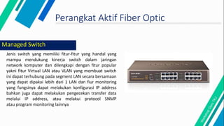Perangkat Aktif Fiber Optic
Jenis switch yang memiliki fitur-fitur yang handal yang
mampu mendukung kinerja switch dalam jaringan
network komputer dan dilengkapi dengan fitur popular
yakni fitur Virtual LAN atau VLAN yang membuat switch
ini dapat terhubung pada segment LAN secara bersamaan
yang dapat dipakai lebih dari 1 LAN dan fiur monitoring
yang fungsinya dapat melakukan konfigurasi IP address
bahkan juga dapat melakukan pengecekan transfer data
melalui IP address, atau melakui protocol SNMP
atau program monitoring lainnya
Managed Switch
 