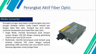 Perangkat Aktif Fiber Optic
Perangkat jaringan yang dapat menghubungkan dua jenis
jaringan berbeda melalui media seperti twisted pair
dengan kabel fiber optic. Terdapat dua jenis media
converter berdasarkan jenis kabel fiber optic yaitu :
• Single Mode, memiliki kemampuan jarak tempuh
sampai dengan 100 KM dengan panjang gelombang
1550 nm dan core 9/125 micron
• Multimode, memiliki kemampuan jarak tempuh yang
terbatas maksimal 550 meter dengan panjang
gelombang 1300 nanometer dan core 50/125 micron,
biasanya digunakan untuk jaringan lokal
Media Converter
 