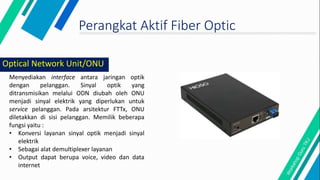 Perangkat Aktif Fiber Optic
Menyediakan interface antara jaringan optik
dengan pelanggan. Sinyal optik yang
ditransmisikan melalui ODN diubah oleh ONU
menjadi sinyal elektrik yang diperlukan untuk
service pelanggan. Pada arsitektur FTTx, ONU
diletakkan di sisi pelanggan. Memilik beberapa
fungsi yaitu :
• Konversi layanan sinyal optik menjadi sinyal
elektrik
• Sebagai alat demultiplexer layanan
• Output dapat berupa voice, video dan data
internet
Optical Network Unit/ONU
 
