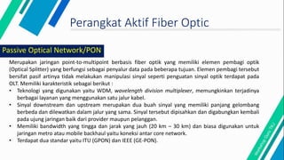 Perangkat Aktif Fiber Optic
Merupakan jaringan point-to-multipoint berbasis fiber optik yang memiliki elemen pembagi optik
(Optical Splitter) yang berfungsi sebagai penyalur data pada beberapa tujuan. Elemen pembagi tersebut
bersifat pasif artinya tidak melakukan manipulasi sinyal seperti penguatan sinyal optik terdapat pada
OLT. Memiliki karakteristik sebagai berikut :
• Teknologi yang digunakan yaitu WDM, wavelength division multiplexer, memungkinkan terjadinya
berbagai layanan yang menggunakan satu jalur kabel.
• Sinyal downstream dan upstream merupakan dua buah sinyal yang memiliki panjang gelombang
berbeda dan dilewatkan dalam jalur yang sama. Sinyal tersebut dipisahkan dan digabungkan kembali
pada ujung jaringan baik dari provider maupun pelanggan.
• Memiliki bandwidth yang tingga dan jarak yang jauh (20 km – 30 km) dan biasa digunakan untuk
jaringan metro atau mobile backhaul yaitu koneksi antar core network.
• Terdapat dua standar yaitu ITU (GPON) dan IEEE (GE-PON).
Passive Optical Network/PON
 