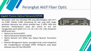 Perangkat Aktif Fiber Optic
Merupakan salah satu teknologi PON yang dikembangkan oleh ITU-T
via G.984. Standar G.984 mendukung bit rate yang lebih tinggi,
perbaikan keamanan dan pilihan protokol layer 2 (ATM, GEM atau
ethernet). Pendistribusian sinyal dari sentral ke end user
menggunakan pasif splitter (1:2, 1:4, 1:8, 1:16, 1:32, 1:64). Komponen
GPON terdiri dari :
• Optical Line Terminal (OLT)
• Optical Distribution Network (ODN)
• Optical Network Unit (ONU) atau Optical Network Termination
(ONT)
• Network Management System, perangkat lunak untuk mengontrol
dan mengkonfigurasi perangkat GPON. Konfigurasi yang dapat
dilakukan yaitu OLT dan ONU/ONT.
Gigabit Passive Optical Network/GPON
 
