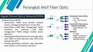 Perangkat Aktif Fiber Optic
Karakteristik dari GPON :
• Berdasarkan TDMA (time division multiple
access), sehingga mendukung T1, E1 dan DS3.
• Downstream 2.488 Gbps menggunakan teknik
broadcast dan upstream 1.244 Gbps
menggunakan TDMA sebagai multiple access
upstream.
• Panjang gelombang downstream yang digunakan
yaitu 1490 nm untuk data dan voip, 1550 untuk
menyalurkan IPTV
• Panjang gelombang upstream yang digunakan
yaitu 1310 nm untuk layanan triple play.
Gigabit Passive Optical Network/GPON
 