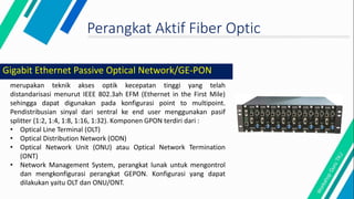 Perangkat Aktif Fiber Optic
merupakan teknik akses optik kecepatan tinggi yang telah
distandarisasi menurut IEEE 802.3ah EFM (Ethernet in the First Mile)
sehingga dapat digunakan pada konfigurasi point to multipoint.
Pendistribusian sinyal dari sentral ke end user menggunakan pasif
splitter (1:2, 1:4, 1:8, 1:16, 1:32). Komponen GPON terdiri dari :
• Optical Line Terminal (OLT)
• Optical Distribution Network (ODN)
• Optical Network Unit (ONU) atau Optical Network Termination
(ONT)
• Network Management System, perangkat lunak untuk mengontrol
dan mengkonfigurasi perangkat GEPON. Konfigurasi yang dapat
dilakukan yaitu OLT dan ONU/ONT.
Gigabit Ethernet Passive Optical Network/GE-PON
 