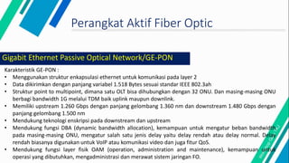 Perangkat Aktif Fiber Optic
Karakteristik GE-PON :
• Menggunakan struktur enkapsulasi ethernet untuk komunikasi pada layer 2
• Data dikirimkan dengan panjang variabel 1.518 Bytes sesuai standar IEEE 802.3ah
• Struktur point to multipoint, dimana satu OLT bisa dihubungkan dengan 32 ONU. Dan masing-masing ONU
berbagi bandwidth 1G melalui TDM baik uplink maupun downlink.
• Memiliki upstream 1.260 Gbps dengan panjang gelombang 1.360 nm dan downstream 1.480 Gbps dengan
panjang gelombang 1.500 nm
• Mendukung teknologi enskripsi pada downstream dan upstream
• Mendukung fungsi DBA (dynamic bandwidth allocation), kemampuan untuk mengatur beban bandwidth
pada masing-masing ONU, mengatur salah satu jenis delay yaitu delay rendah atau delay normal. Delay
rendah biasanya digunakan untuk VoIP atau komunikasi video dan juga fitur QoS.
• Mendukung fungsi layer fisik OAM (operation, administration and maintenance), kemampuan untuk
operasi yang dibutuhkan, mengadministrasi dan merawat sistem jaringan FO.
Gigabit Ethernet Passive Optical Network/GE-PON
 