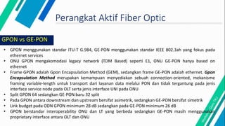 Perangkat Aktif Fiber Optic
• GPON menggunakan standar ITU-T G.984, GE-PON menggunakan standar IEEE 802.3ah yang fokus pada
ethernet services
• ONU GPON mengakomodasi legacy network (TDM Based) seperti E1, ONU GE-PON hanya based on
ethernet
• Frame GPON adalah Gpon Encapsulation Method (GEM), sedangkan frame GE-PON adalah ethernet. Gpon
Encapsulation Method merupakan kemampuan menyediakan sebuah connection-oriented, mekanisme
framing variable-length untuk transport dari layanan data melalui PON dan tidak tergantung pada jenis
interface service node pada OLT serta jenis interface UNI pada ONU
• Split GPON 64 sedangkan GE-PON baru 32 split
• Pada GPON antara downstream dan upstream bersifat asimetrik, sedangkan GE-PON bersifat simetrik
• Link budget pada ODN GPON minimum 28 dB sedangkan pada GE-PON minimum 26 dB
• GPON berstandar interoperability ONU dan LT yang berbeda sedangkan GE-PON masih menggunakan
proprietary interface antara OLT dan ONU
GPON vs GE-PON
 