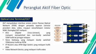 Perangkat Aktif Fiber Optic
OLT menyediakan interface antara sistem Passive Optical
Network (PON) dengan penyedia layanan (service
provider) data, video, maupun voice/telepon melalui
NSM. Perangkat OLT meliputi:
• DCS (Digital Cross-connect), yang
melayani nonswitched dan non-locally switched
TDM trafik ke jaringan telepon
• Voice Gateway, yang melayani locally switched
TDM/voice trafik ke PSTN
• IP Routers atau ATM Edge Switch, yang melayani trafik
data
• Video Network Device, yang melayani trafik video
Optical Line Terminal/OLT
 