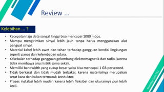 Review ...
Kelebihan ... ?
• Kecepatan laju data sangat tinggi bisa mencapai 1000 mbps.
• Mampu mengirimkan sinyal lebih jauh tanpa harus menggunakan alat
penguat sinyal.
• Material kabel lebih awet dan tahan terhadap gangguan kondisi lingkungan
seperti panas dan kelembaban udara.
• Kekebalan terhadap gangguan gelombang elektromagnetik dan radio, karena
tidak membawa arus listrik sama sekali.
• Memiliki bandwidth yang cukup besar yaitu bisa mencapai 1 GB persecond.
• Tidak berkarat dan tidak mudah terbakar, karena materialnya merupakan
serat kaca dan bukan termasuk konduktor.
• Proses instalasi lebih mudah karena lebih fleksibel dan ukurannya pun lebih
kecil.
 