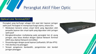 Perangkat Aktif Fiber Optic
Perangkat yang berfungsi sebagai titik awal dari layanan jaringan
optik pasif. Perangkat ini mempunyai fungsi utama, antara lain:
• Melakukan konversi antara sinyal listrik yang digunakan oleh
penyedia layanan dan sinyal optik yang digunakan oleh jaringan
optik pasif
• Mengkoordinasikan multiplexing pada perangkat lain di ujung
jaringan, atau biasa disebut dengan Optical Network Terminal
(ONT) atau Optical Network Unit (ONU)
• Penyambungan dengan pusat layanan (softswitch, ISP dan IPTV)
• Titik distribusi ke pelanggan
• Tempat pengaturan bandwidth, pengontrolan dan kendali
jaringan pelanggan
Optical Line Terminal/OLT
 
