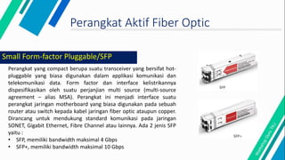 Perangkat Aktif Fiber Optic
Perangkat yang compact berupa suatu transceiver yang bersifat hot-
pluggable yang biasa digunakan dalam applikasi komunikasi dan
telekomunikasi data. Form factor dan interface kelistrikannya
dispesifikasikan oleh suatu perjanjian multi source (multi-source
agreement – alias MSA). Perangkat ini menjadi interface suatu
perangkat jaringan motherboard yang biasa digunakan pada sebuah
router atau switch kepada kabel jaringan fiber optic ataupun copper.
Dirancang untuk mendukung standard komunikasi pada jaringan
SONET, Gigabit Ethernet, Fibre Channel atau lainnya. Ada 2 jenis SFP
yaitu :
• SFP, memiliki bandwidth maksimal 4 Gbps
• SFP+, memiliki bandwidth maksimal 10 Gbps
Small Form-factor Pluggable/SFP
 