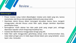 Review ...
Kekurangan ... ?
• Proses instalasi cukup mahal dibandingkan instalasi jenis kabel yang lain, karena
memerlukan alat khusus dan perangkat elektronik yang cukup mahal.
• Diperlukan teknisi khusus dalam menangani kerusakan karena harus mengerti
menggunakan alat-alat khusus untuk fiber optik, dengan demikian diperlukan
penambahan biaya.
• Kemungkinan masih adanya loss data pada jarak yang sangat jauh, sehingga
diperlukan repeater untuk mengurangi terjadinya loss.
• Instalasi dan Maintenance menggunakan tenaga yang ahli.
• Kabel fiber optik menggunakan gelombang cahaya untuk mentransmisikan data,
maka kabel jaringan jenis ini tidak dapat diinstal dalam jalur yang berbelok secara
tajam atau menyudut.
 