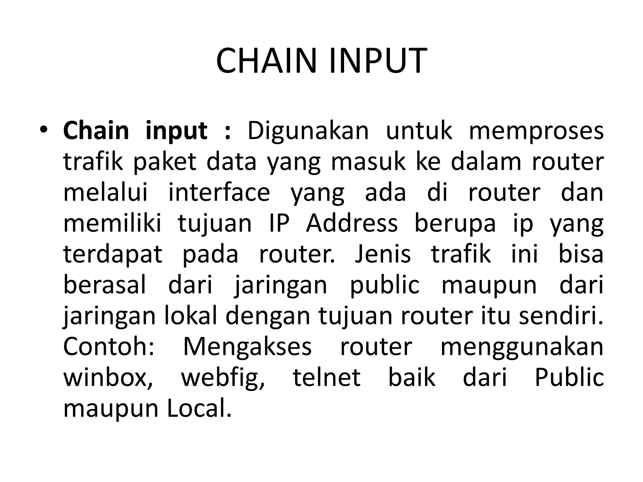 CHAIN INPUT
• Chain input : Digunakan untuk memproses
trafik paket data yang masuk ke dalam router
melalui interface yang ada di router dan
memiliki tujuan IP Address berupa ip yang
terdapat pada router. Jenis trafik ini bisa
berasal dari jaringan public maupun dari
jaringan lokal dengan tujuan router itu sendiri.
Contoh: Mengakses router menggunakan
winbox, webfig, telnet baik dari Public
maupun Local.
 