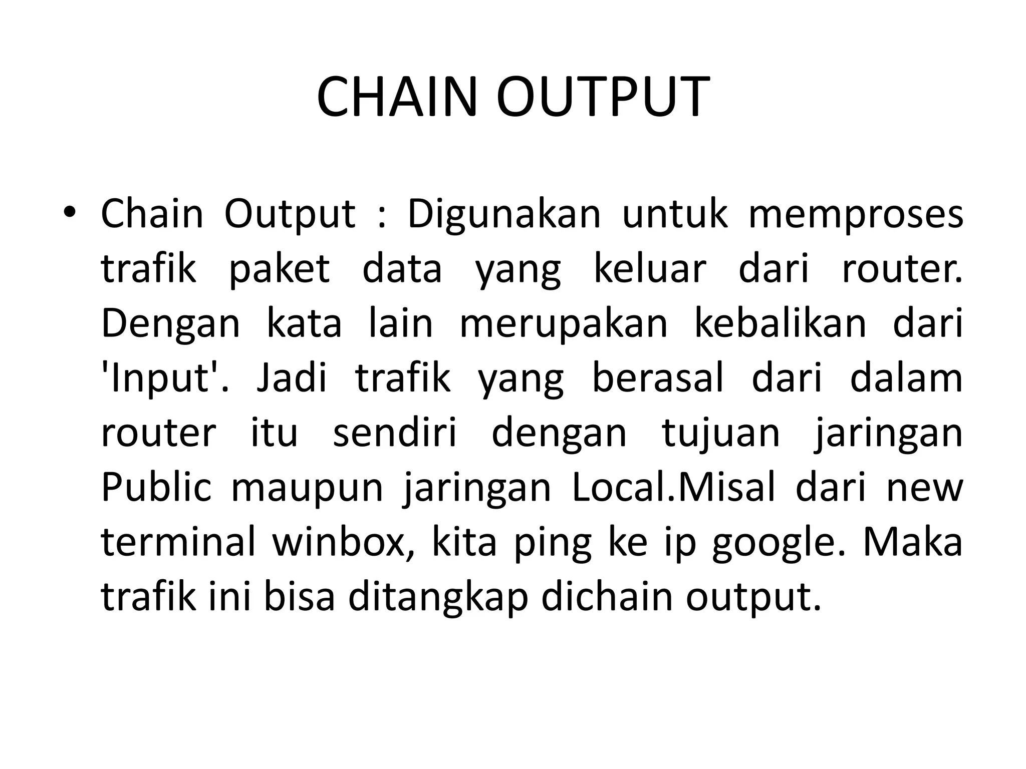 CHAIN OUTPUT
• Chain Output : Digunakan untuk memproses
trafik paket data yang keluar dari router.
Dengan kata lain merupakan kebalikan dari
'Input'. Jadi trafik yang berasal dari dalam
router itu sendiri dengan tujuan jaringan
Public maupun jaringan Local.Misal dari new
terminal winbox, kita ping ke ip google. Maka
trafik ini bisa ditangkap dichain output.
 