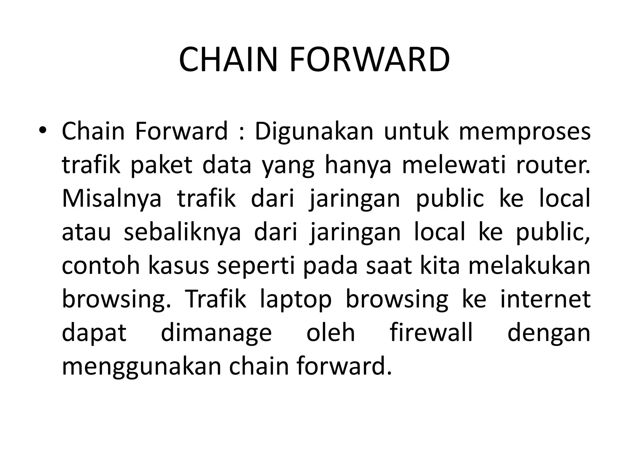 CHAIN FORWARD
• Chain Forward : Digunakan untuk memproses
trafik paket data yang hanya melewati router.
Misalnya trafik dari jaringan public ke local
atau sebaliknya dari jaringan local ke public,
contoh kasus seperti pada saat kita melakukan
browsing. Trafik laptop browsing ke internet
dapat dimanage oleh firewall dengan
menggunakan chain forward.
 