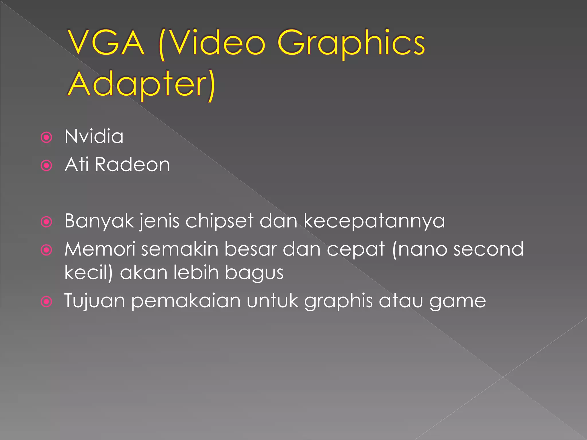 Nvidia 
 Ati Radeon 
 Banyak jenis chipset dan kecepatannya 
 Memori semakin besar dan cepat (nano second 
kecil) akan lebih bagus 
 Tujuan pemakaian untuk graphis atau game 
 