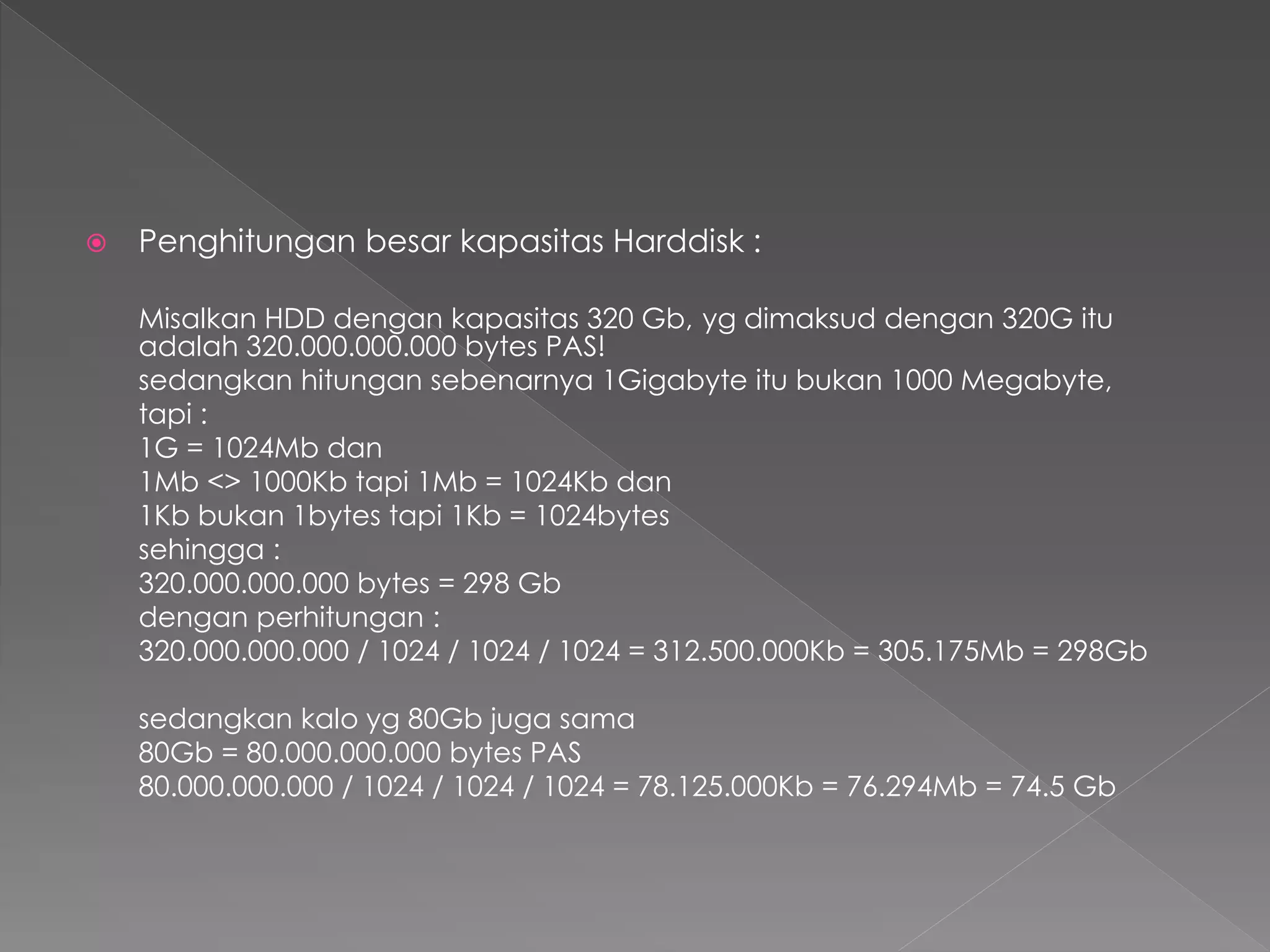 Penghitungan besar kapasitas Harddisk : 
Misalkan HDD dengan kapasitas 320 Gb, yg dimaksud dengan 320G itu 
adalah 320.000.000.000 bytes PAS! 
sedangkan hitungan sebenarnya 1Gigabyte itu bukan 1000 Megabyte, 
tapi : 
1G = 1024Mb dan 
1Mb <> 1000Kb tapi 1Mb = 1024Kb dan 
1Kb bukan 1bytes tapi 1Kb = 1024bytes 
sehingga : 
320.000.000.000 bytes = 298 Gb 
dengan perhitungan : 
320.000.000.000 / 1024 / 1024 / 1024 = 312.500.000Kb = 305.175Mb = 298Gb 
sedangkan kalo yg 80Gb juga sama 
80Gb = 80.000.000.000 bytes PAS 
80.000.000.000 / 1024 / 1024 / 1024 = 78.125.000Kb = 76.294Mb = 74.5 Gb 
 