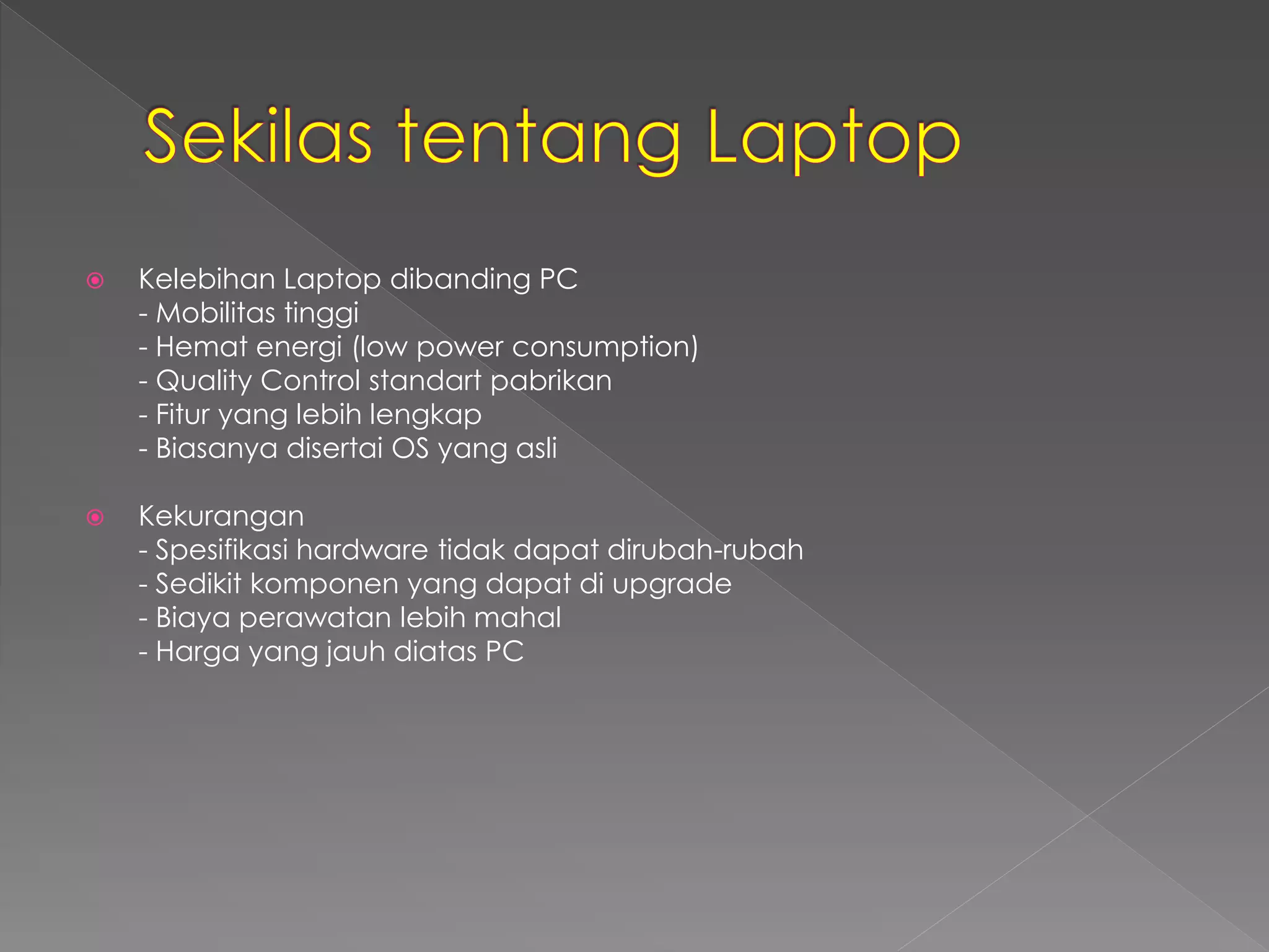  Kelebihan Laptop dibanding PC 
- Mobilitas tinggi 
- Hemat energi (low power consumption) 
- Quality Control standart pabrikan 
- Fitur yang lebih lengkap 
- Biasanya disertai OS yang asli 
 Kekurangan 
- Spesifikasi hardware tidak dapat dirubah-rubah 
- Sedikit komponen yang dapat di upgrade 
- Biaya perawatan lebih mahal 
- Harga yang jauh diatas PC 
