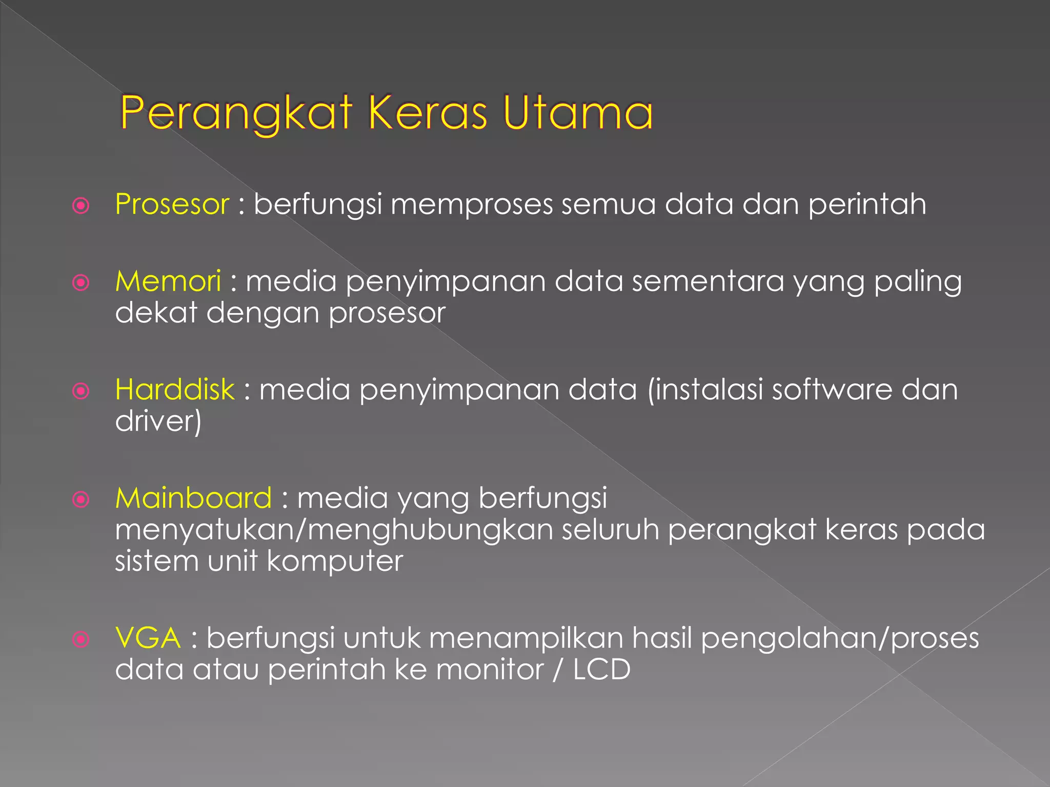 Prosesor : berfungsi memproses semua data dan perintah 
 Memori : media penyimpanan data sementara yang paling 
dekat dengan prosesor 
 Harddisk : media penyimpanan data (instalasi software dan 
driver) 
 Mainboard : media yang berfungsi 
menyatukan/menghubungkan seluruh perangkat keras pada 
sistem unit komputer 
 VGA : berfungsi untuk menampilkan hasil pengolahan/proses 
data atau perintah ke monitor / LCD 
 