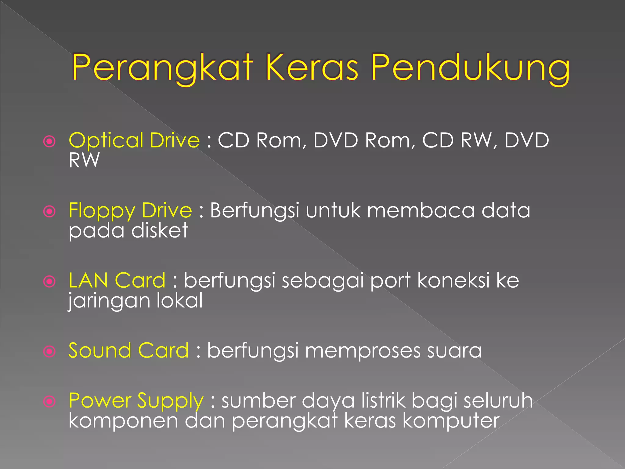  Optical Drive : CD Rom, DVD Rom, CD RW, DVD 
RW 
 Floppy Drive : Berfungsi untuk membaca data 
pada disket 
 LAN Card : berfungsi sebagai port koneksi ke 
jaringan lokal 
 Sound Card : berfungsi memproses suara 
 Power Supply : sumber daya listrik bagi seluruh 
komponen dan perangkat keras komputer 
 