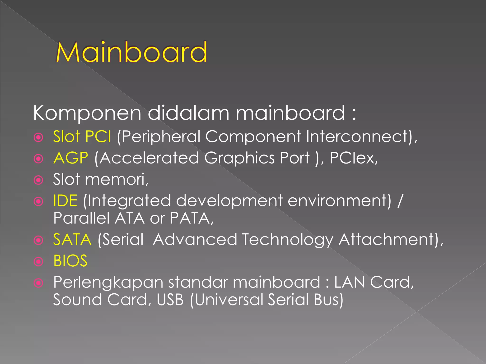 Komponen didalam mainboard : 
 Slot PCI (Peripheral Component Interconnect), 
 AGP (Accelerated Graphics Port ), PCIex, 
 Slot memori, 
 IDE (Integrated development environment) / 
Parallel ATA or PATA, 
 SATA (Serial Advanced Technology Attachment), 
 BIOS 
 Perlengkapan standar mainboard : LAN Card, 
Sound Card, USB (Universal Serial Bus) 
 