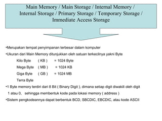 Main Memory / Main Storage / Internal Memory /
Internal Storage / Primary Storage / Temporary Storage /
Immediate Access Storage
•Merupakan tempat penyimpanan terbesar dalam komputer
•Ukuran dari Main Memory ditunjukkan oleh satuan terkecilnya yakni Byte
Kilo Byte ( KB ) = 1024 Byte
Mega Byte ( MB ) = 1024 KB
Giga Byte ( GB ) = 1024 MB
Terra Byte
•1 Byte memory terdiri dari 8 Bit ( Binary Digit ), dimana setiap digit diwakili oleh digit
1 atau 0, sehingga membentuk kode pada lokasi memory ( address )
•Sistem pengkodeannya dapat berbentuk BCD, SBCDIC, EBCDIC, atau kode ASCII
 