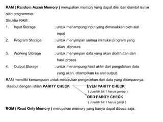 RAM ( Random Acces Memory ) merupakan memory yang dapat diisi dan diambil isinya
oleh programmer.
Struktur RAM :
1. Input Storage ; untuk menampung input yang dimasukkan oleh alat
input
2. Program Storage ; untuk menyimpan semua instruksi program yang
akan diproses
3. Working Storage ; untuk menyimpan data yang akan diolah dan dari
hasil proses
4. Output Storage ; untuk menampung hasil akhir dari pengolahan data
yang akan ditampilkan ke alat output.
RAM memiliki kemampuan untuk melakukan pengecekan dari data yang disimpannya,
disebut dengan istilah PARITY CHECK EVEN PARITY CHECK
( Jumlah bit 1 harus genap )
ODD PARITY CHECK
( Jumlah bit 1 harus ganjil )
ROM ( Read Only Memory ) merupakan memory yang hanya dapat dibaca saja.
 