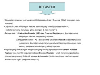 REGISTER
•Merupakan simpanan kecil yang memiliki kecepatan tinggi ( 5 sampai 10 kali kecepatan main
memory )
•Digunakan untuk menyimpan instruksi dan data yang sedang diproses oleh CPU
( instruksi lain yang menunggu giliran disimpan di main memory )
•Terbagi atas : 1. Instruction Register ( IR ) atau Program Register yang digunakan untuk
menyimpan instruksi yang sedang diproses
2. Program Counter ( PC ) atau Control Counter / instruction counter adalah
register yang digunakan untuk menyimpan alamat ( address ) lokasi dari main
memory yang berisi instruksi yang sedang diproses.
•Register yang berhubungan dengan data yang sedang diproses disebut General Purpose
Register yang memiliki kegunaan sebagai Operand Register ( untuk menampung data atau
operand yang sedang diolah ) & sebagai Accumulator ( untuk menyimpan hasil dari operasi
aritmatika dan logika yang dilakukan ALU ).
 