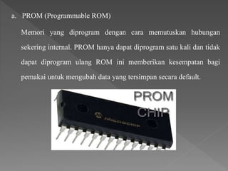 a. PROM (Programmable ROM)
Memori yang diprogram dengan cara memutuskan hubungan
sekering internal. PROM hanya dapat diprogram satu kali dan tidak
dapat diprogram ulang ROM ini memberikan kesempatan bagi
pemakai untuk mengubah data yang tersimpan secara default.
 