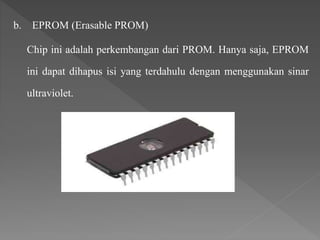 b. EPROM (Erasable PROM)
Chip ini adalah perkembangan dari PROM. Hanya saja, EPROM
ini dapat dihapus isi yang terdahulu dengan menggunakan sinar
ultraviolet.
 
