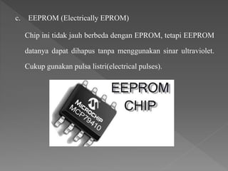 c. EEPROM (Electrically EPROM)
Chip ini tidak jauh berbeda dengan EPROM, tetapi EEPROM
datanya dapat dihapus tanpa menggunakan sinar ultraviolet.
Cukup gunakan pulsa listri(electrical pulses).
 