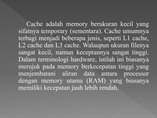 Cache adalah memory berukuran kecil yang
sifatnya temporary (sementara). Cache umumnya
terbagi menjadi beberapa jenis, seperti L1 cache,
L2 cache dan L3 cache. Walaupun ukuran filenya
sangat kecil, namun keceptannya sangat tinggi.
Dalam terminologi hardware, istilah ini biasanya
merujuk pada memory berkecepatan tinggi yang
menjembatani aliran data antara processor
dengan memory utama (RAM) yang biasanya
memiliki kecepatan jauh lebih rendah.
 