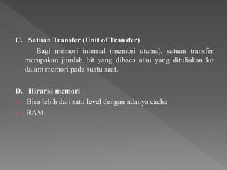 C. Satuan Transfer (Unit of Transfer)
Bagi memori internal (memori utama), satuan transfer
merupakan jumlah bit yang dibaca atau yang dituliskan ke
dalam memori pada suatu saat.
D. Hirarki memori
1. Bisa lebih dari satu level dengan adanya cache
2. RAM
 