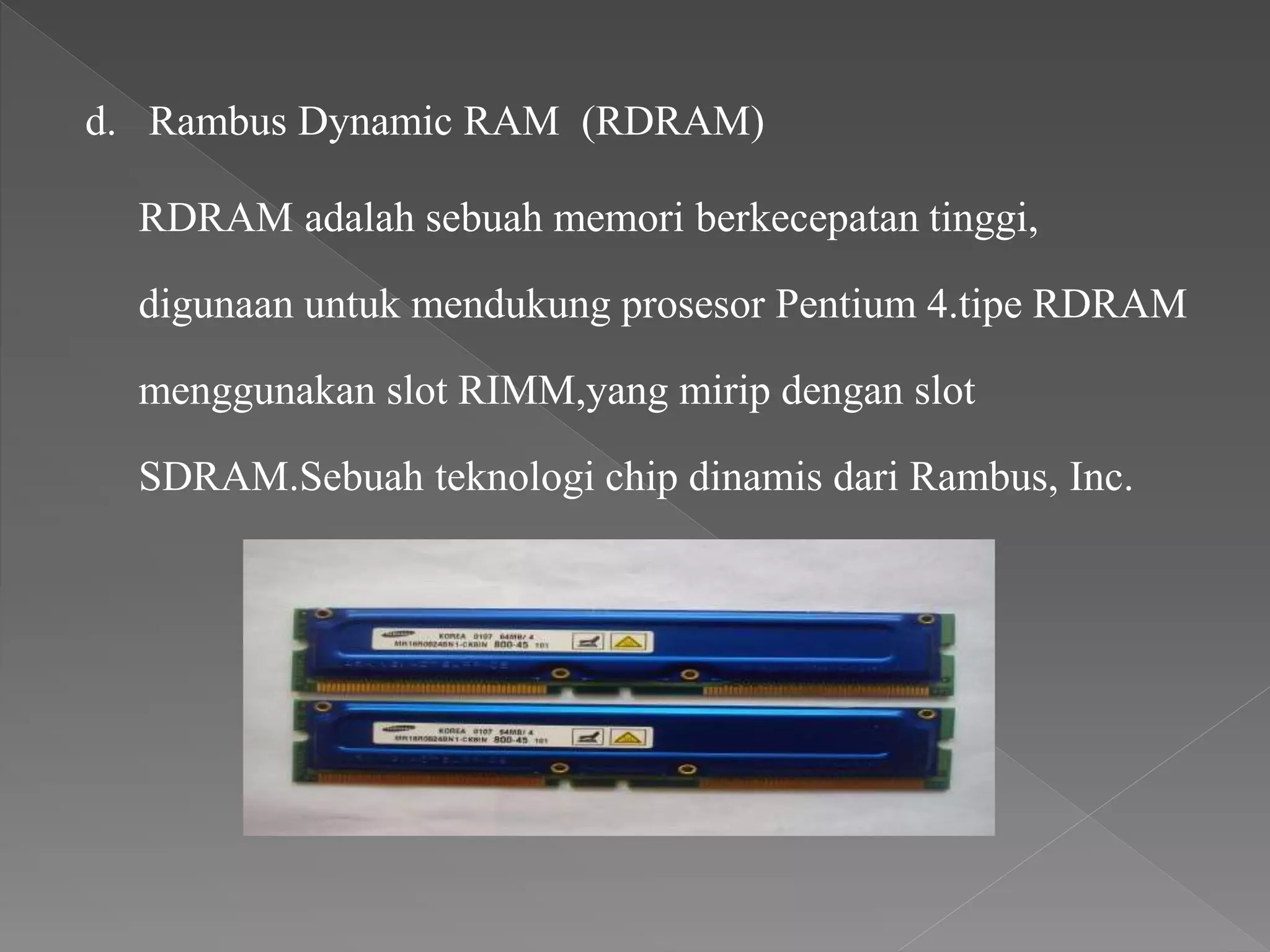 d. Rambus Dynamic RAM (RDRAM)
RDRAM adalah sebuah memori berkecepatan tinggi,
digunaan untuk mendukung prosesor Pentium 4.tipe RDRAM
menggunakan slot RIMM,yang mirip dengan slot
SDRAM.Sebuah teknologi chip dinamis dari Rambus, Inc.
 