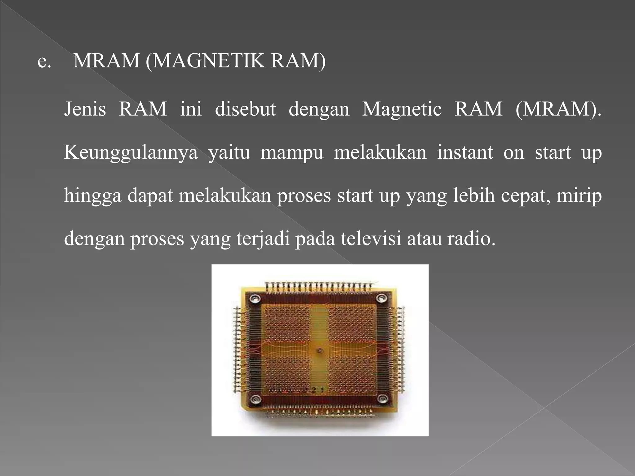 e. MRAM (MAGNETIK RAM)
Jenis RAM ini disebut dengan Magnetic RAM (MRAM).
Keunggulannya yaitu mampu melakukan instant on start up
hingga dapat melakukan proses start up yang lebih cepat, mirip
dengan proses yang terjadi pada televisi atau radio.
 
