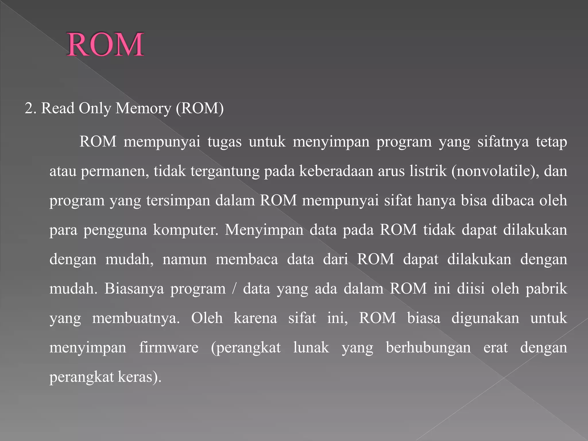2. Read Only Memory (ROM)
ROM mempunyai tugas untuk menyimpan program yang sifatnya tetap
atau permanen, tidak tergantung pada keberadaan arus listrik (nonvolatile), dan
program yang tersimpan dalam ROM mempunyai sifat hanya bisa dibaca oleh
para pengguna komputer. Menyimpan data pada ROM tidak dapat dilakukan
dengan mudah, namun membaca data dari ROM dapat dilakukan dengan
mudah. Biasanya program / data yang ada dalam ROM ini diisi oleh pabrik
yang membuatnya. Oleh karena sifat ini, ROM biasa digunakan untuk
menyimpan firmware (perangkat lunak yang berhubungan erat dengan
perangkat keras).
 