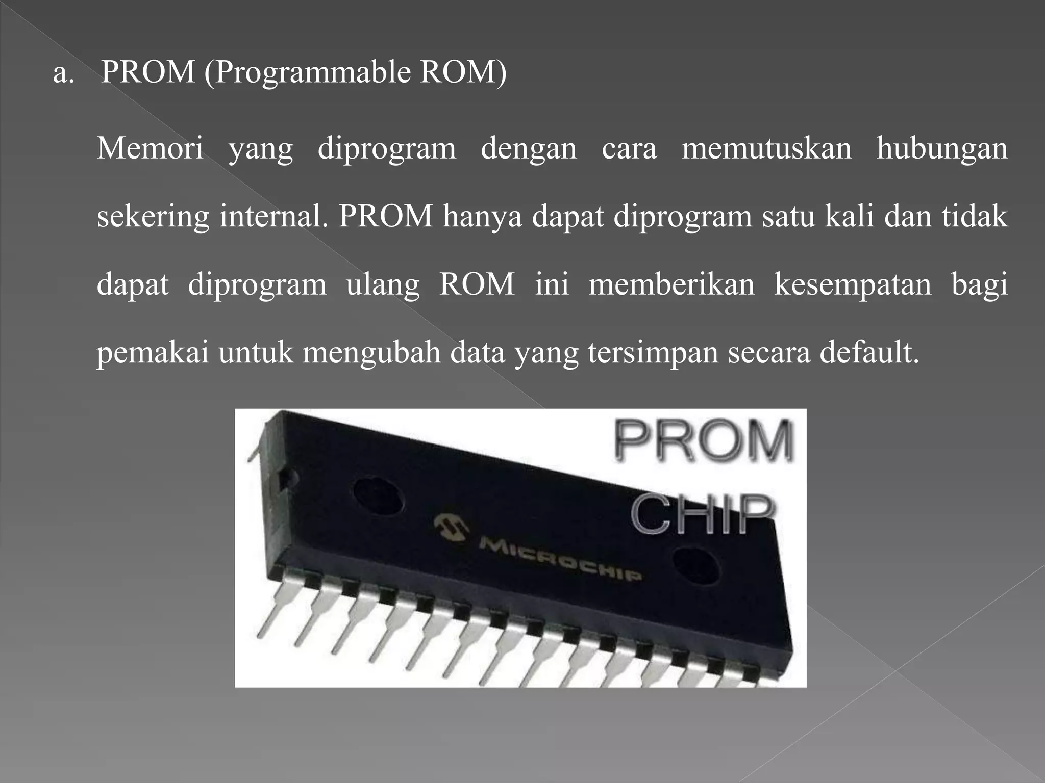 a. PROM (Programmable ROM)
Memori yang diprogram dengan cara memutuskan hubungan
sekering internal. PROM hanya dapat diprogram satu kali dan tidak
dapat diprogram ulang ROM ini memberikan kesempatan bagi
pemakai untuk mengubah data yang tersimpan secara default.
 