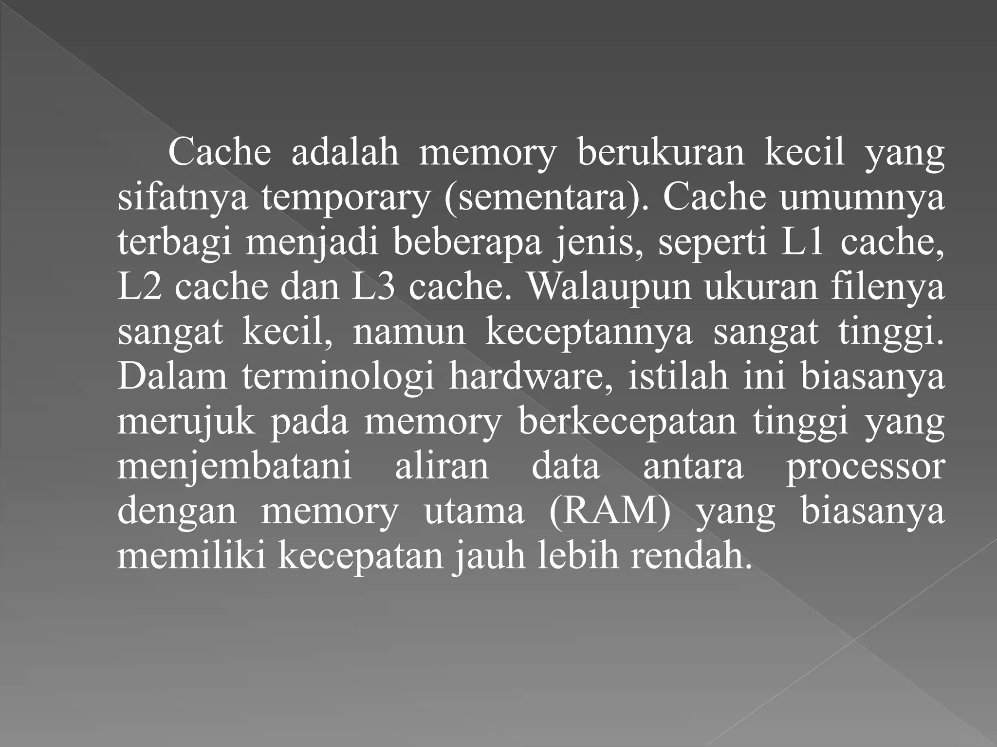 Cache adalah memory berukuran kecil yang
sifatnya temporary (sementara). Cache umumnya
terbagi menjadi beberapa jenis, seperti L1 cache,
L2 cache dan L3 cache. Walaupun ukuran filenya
sangat kecil, namun keceptannya sangat tinggi.
Dalam terminologi hardware, istilah ini biasanya
merujuk pada memory berkecepatan tinggi yang
menjembatani aliran data antara processor
dengan memory utama (RAM) yang biasanya
memiliki kecepatan jauh lebih rendah.
 