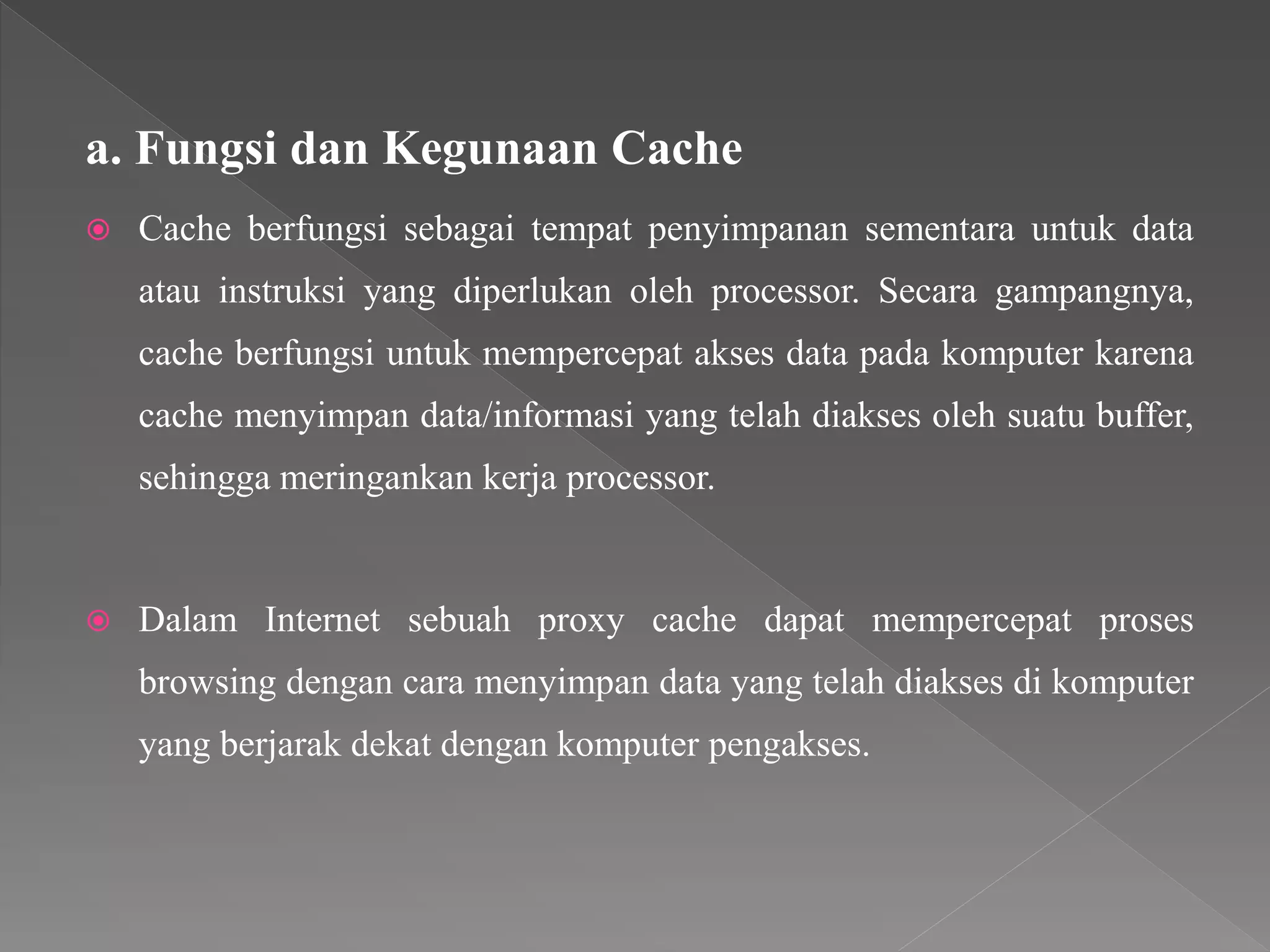 a. Fungsi dan Kegunaan Cache
 Cache berfungsi sebagai tempat penyimpanan sementara untuk data
atau instruksi yang diperlukan oleh processor. Secara gampangnya,
cache berfungsi untuk mempercepat akses data pada komputer karena
cache menyimpan data/informasi yang telah diakses oleh suatu buffer,
sehingga meringankan kerja processor.
 Dalam Internet sebuah proxy cache dapat mempercepat proses
browsing dengan cara menyimpan data yang telah diakses di komputer
yang berjarak dekat dengan komputer pengakses.
 